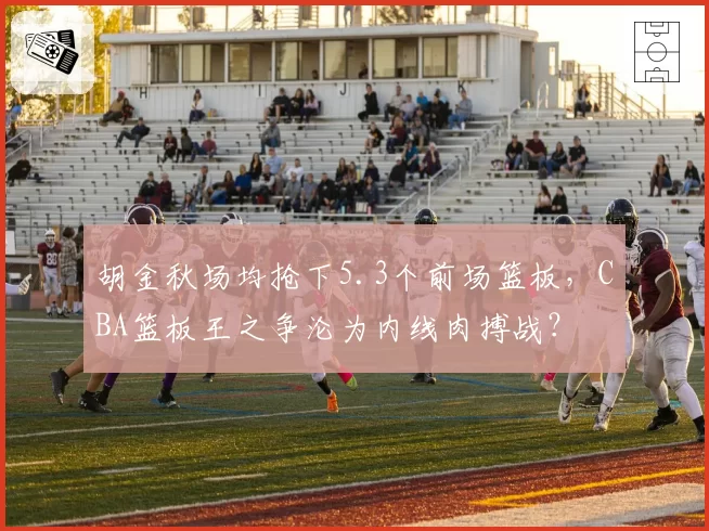 胡金秋场均抢下5.3个前场篮板,CBA篮板王之争沦为内线肉搏战?