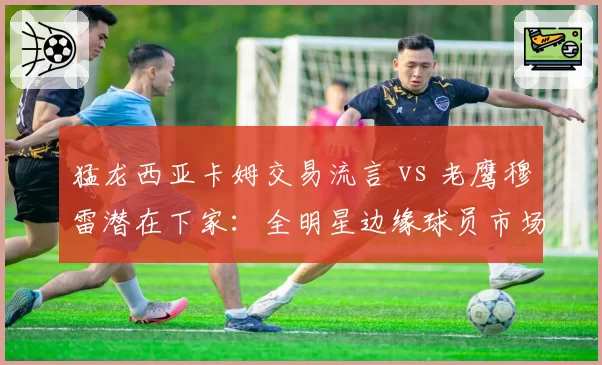 猛龙西亚卡姆交易流言 vs 老鹰穆雷潜在下家：全明星边缘球员市场热度分化