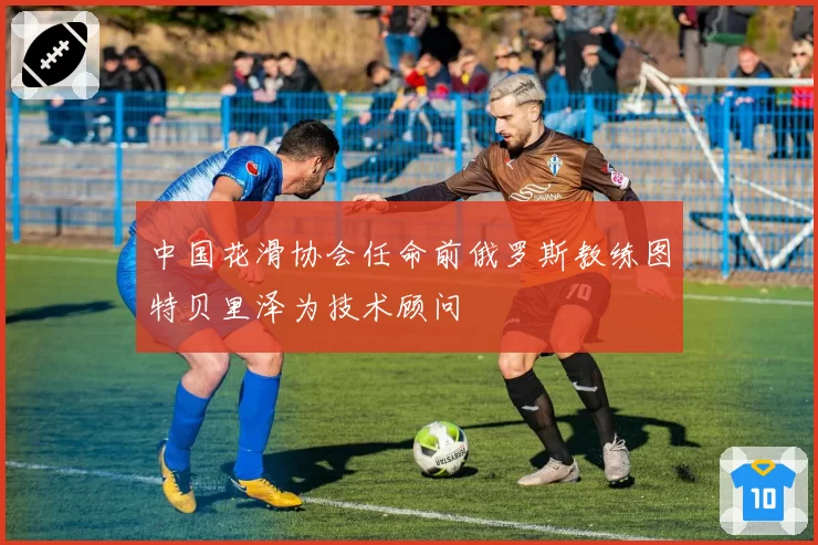 中国花滑协会任命前俄罗斯教练图特贝里泽为技术顾问