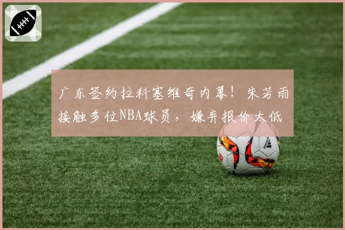 广东签约拉科塞维奇内幕！朱芳雨接触多位NBA球员，嫌弃报价太低