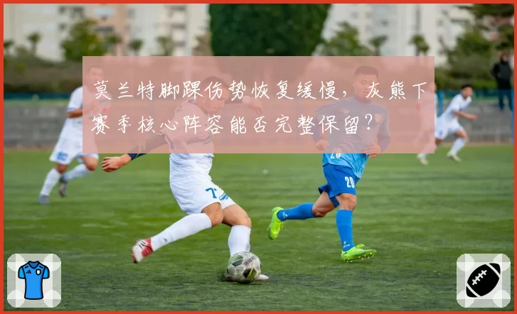 莫兰特脚踝伤势恢复缓慢，灰熊下赛季核心阵容能否完整保留？