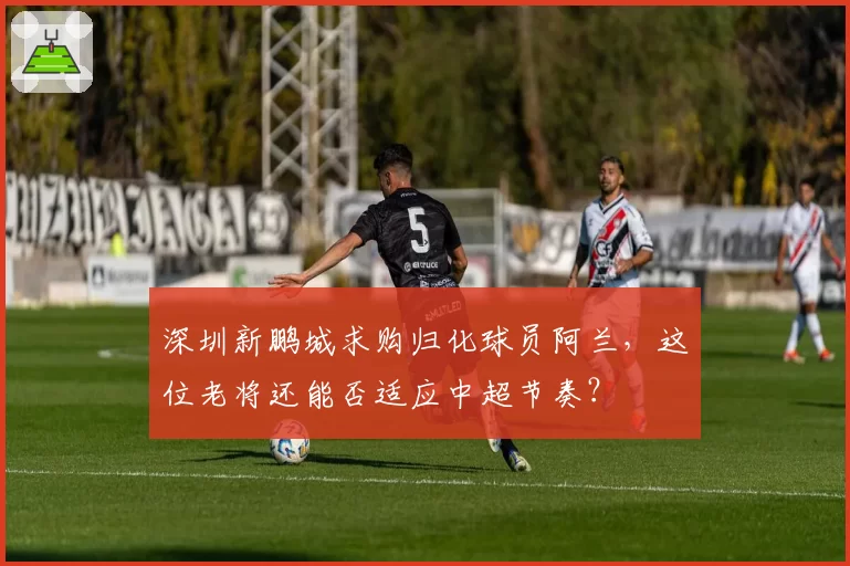 深圳新鹏城求购归化球员阿兰，这位老将还能否适应中超节奏？
