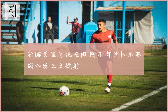 新疆男篮飞抵沈阳 阿不都沙拉木赛前加练三分投射