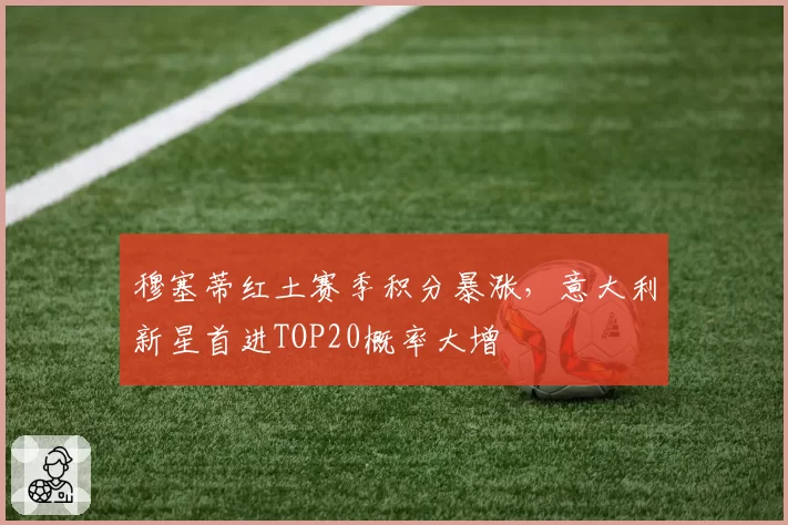 穆塞蒂红土赛季积分暴涨，意大利新星首进TOP20概率大增