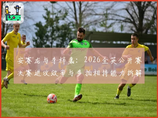 安赛龙与李梓嘉：2026全英公开赛决赛进攻效率与多拍相持能力拆解