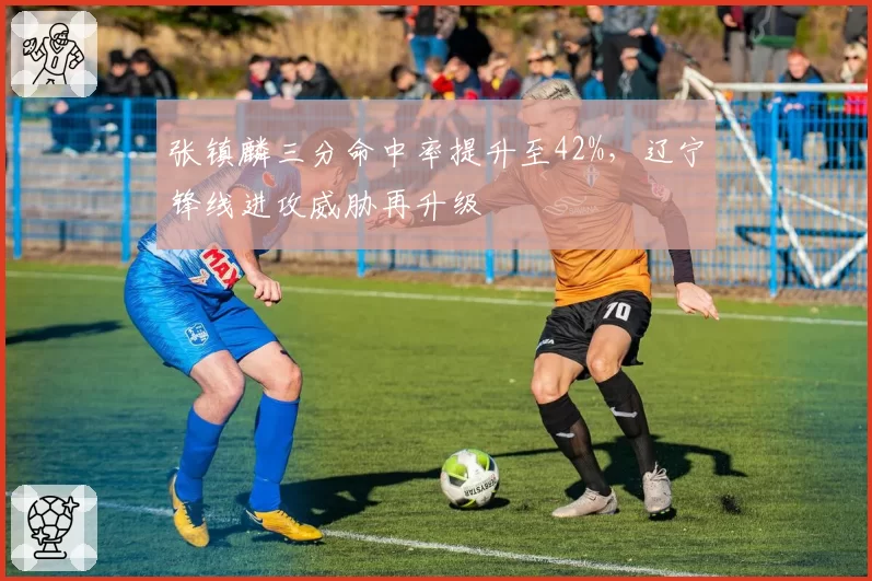 张镇麟三分命中率提升至42%,辽宁锋线进攻威胁再升级