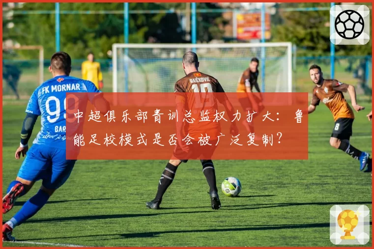 中超俱乐部青训总监权力扩大：鲁能足校模式是否会被广泛复制？