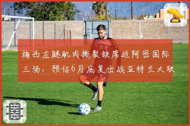 梅西左腿肌肉撕裂缺席迈阿密国际三场,预估6月底复出战亚特兰大联
