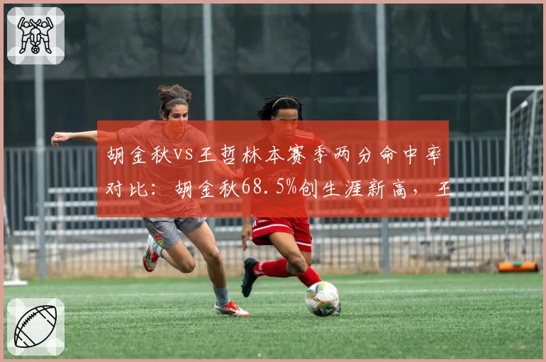胡金秋vs王哲林本赛季两分命中率对比:胡金秋68.5%创生涯新高,王哲林降至54.2%