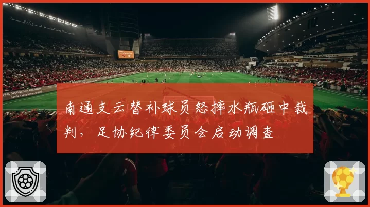 南通支云替补球员怒摔水瓶砸中裁判,足协纪律委员会启动调查