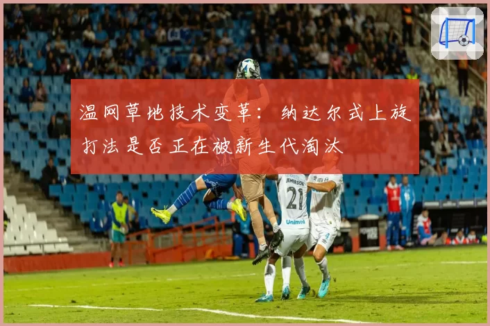 温网草地技术变革:纳达尔式上旋打法是否正在被新生代淘汰