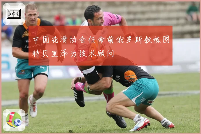 中国花滑协会任命前俄罗斯教练图特贝里泽为技术顾问