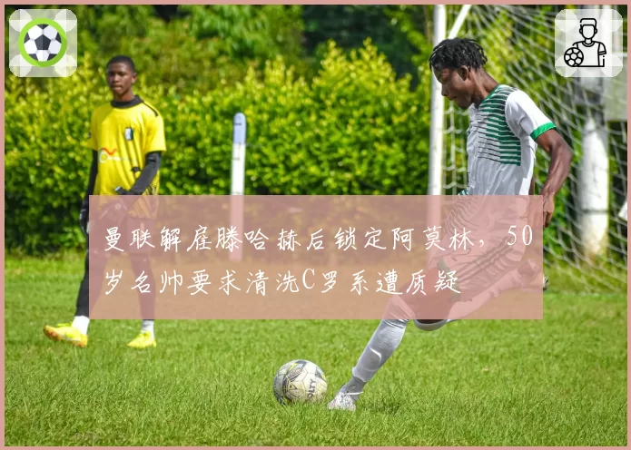 曼联解雇滕哈赫后锁定阿莫林,50岁名帅要求清洗C罗系遭质疑