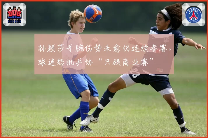 孙颖莎手腕伤势未愈仍连续参赛,球迷怒批乒协“只顾商业赛”