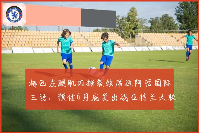 梅西左腿肌肉撕裂缺席迈阿密国际三场,预估6月底复出战亚特兰大联