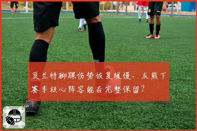 莫兰特脚踝伤势恢复缓慢，灰熊下赛季核心阵容能否完整保留？