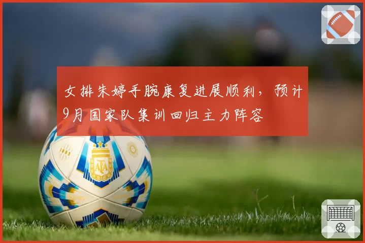 女排朱婷手腕康复进展顺利,预计9月国家队集训回归主力阵容