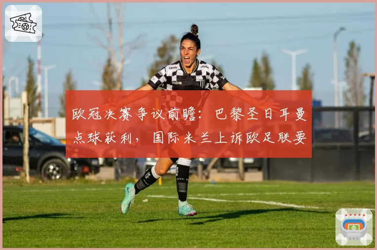 欧冠决赛争议前瞻:巴黎圣日耳曼点球获利,国际米兰上诉欧足联要求重赛