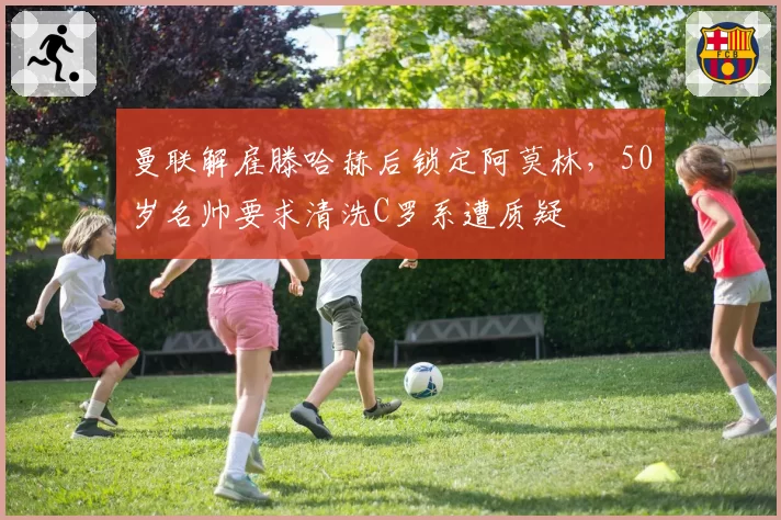 曼联解雇滕哈赫后锁定阿莫林,50岁名帅要求清洗C罗系遭质疑