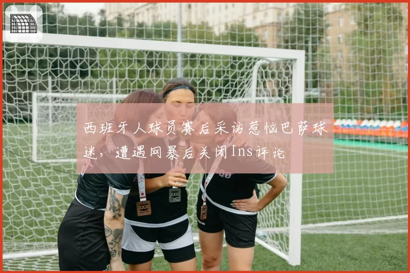 西班牙人球员赛后采访惹恼巴萨球迷，遭遇网暴后关闭Ins评论