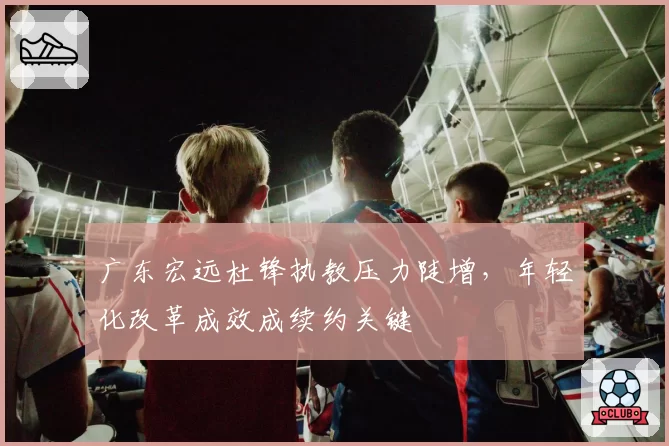 广东宏远杜锋执教压力陡增，年轻化改革成效成续约关键