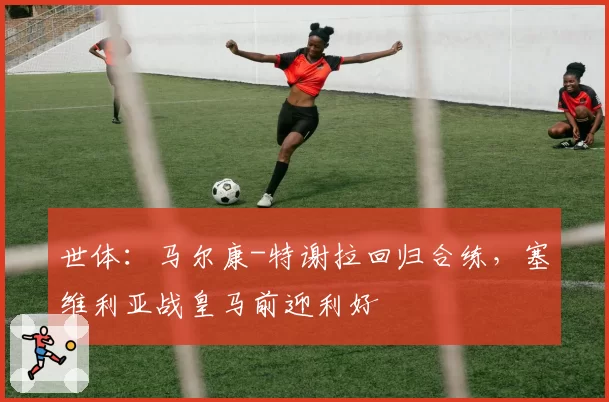 世体：马尔康-特谢拉回归合练，塞维利亚战皇马前迎利好