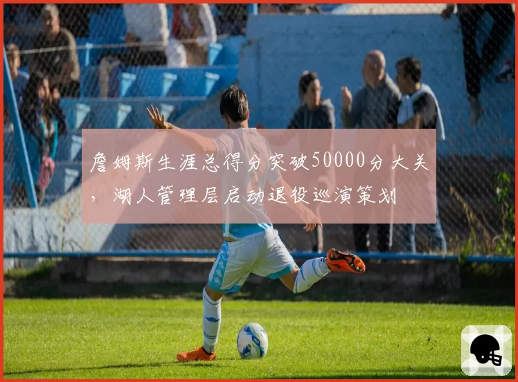 詹姆斯生涯总得分突破50000分大关,湖人管理层启动退役巡演策划