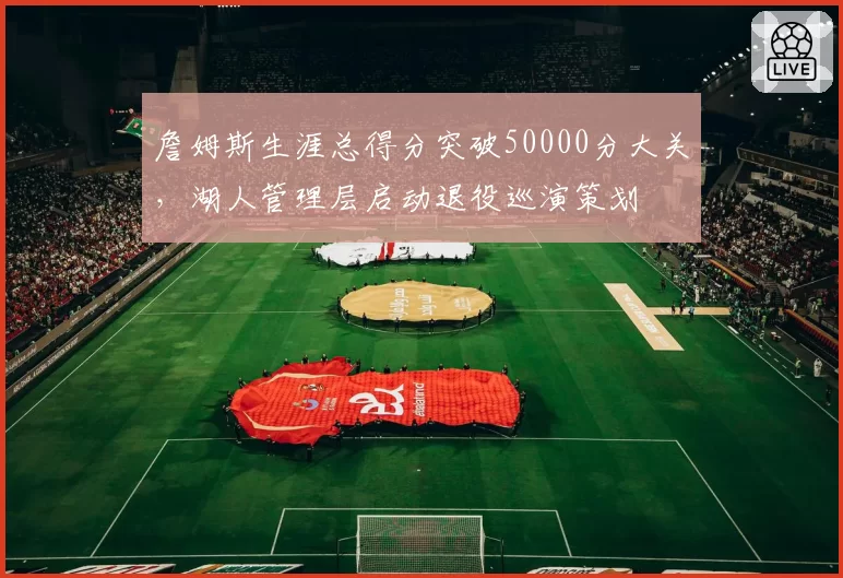 詹姆斯生涯总得分突破50000分大关,湖人管理层启动退役巡演策划