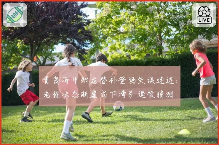 青岛海牛郑龙替补登场失误连连,老将状态断崖式下滑引退役猜测