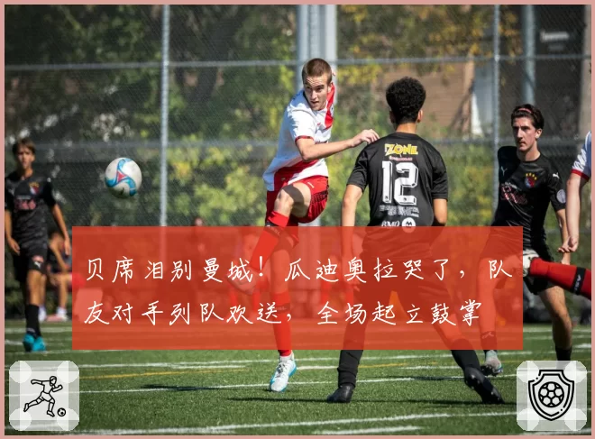 贝席泪别曼城!瓜迪奥拉哭了,队友对手列队欢送,全场起立鼓掌