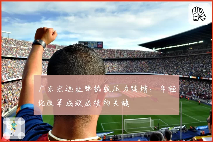 广东宏远杜锋执教压力陡增，年轻化改革成效成续约关键