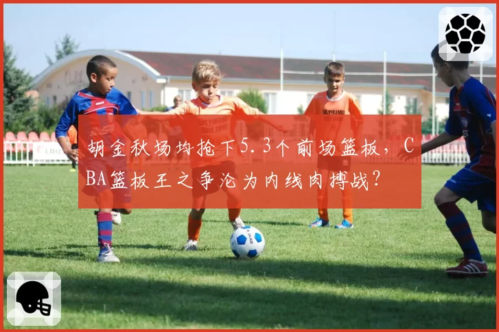 胡金秋场均抢下5.3个前场篮板,CBA篮板王之争沦为内线肉搏战?