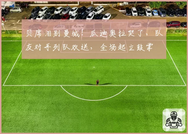 贝席泪别曼城!瓜迪奥拉哭了,队友对手列队欢送,全场起立鼓掌