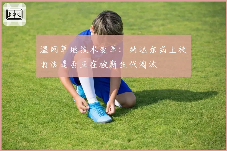 温网草地技术变革:纳达尔式上旋打法是否正在被新生代淘汰
