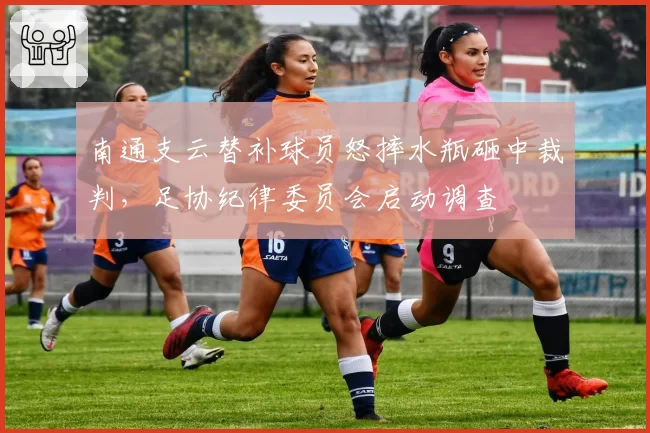 南通支云替补球员怒摔水瓶砸中裁判,足协纪律委员会启动调查