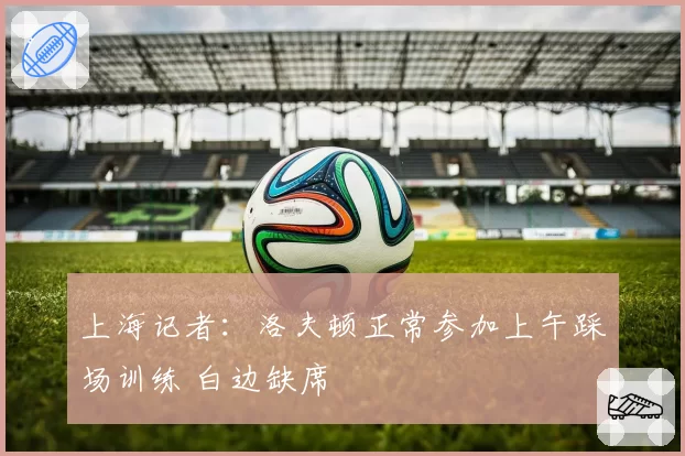 上海记者:洛夫顿正常参加上午踩场训练 白边缺席