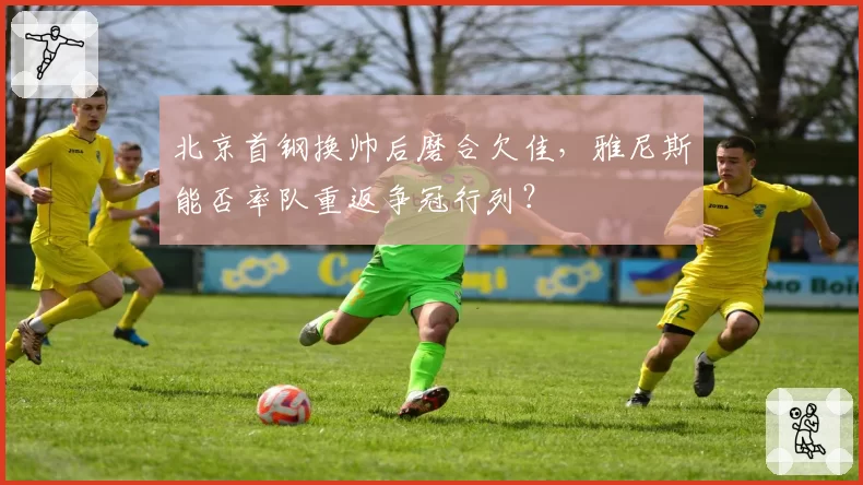 北京首钢换帅后磨合欠佳，雅尼斯能否率队重返争冠行列？