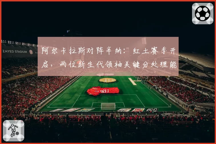 阿尔卡拉斯对阵辛纳：红土赛季开启，两位新生代领袖关键分处理能力对比
