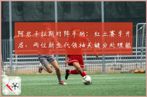 阿尔卡拉斯对阵辛纳：红土赛季开启，两位新生代领袖关键分处理能力对比