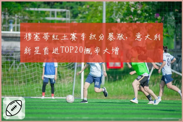 穆塞蒂红土赛季积分暴涨，意大利新星首进TOP20概率大增