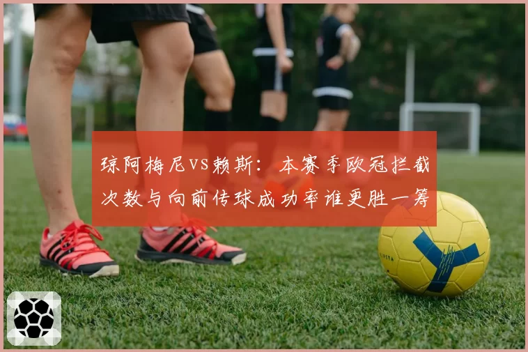 琼阿梅尼vs赖斯:本赛季欧冠拦截次数与向前传球成功率谁更胜一筹?