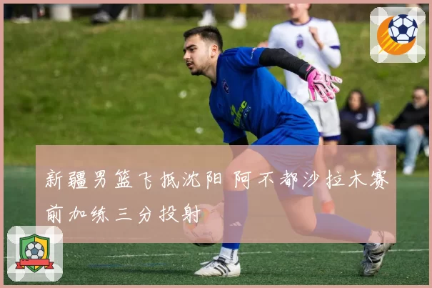 新疆男篮飞抵沈阳 阿不都沙拉木赛前加练三分投射