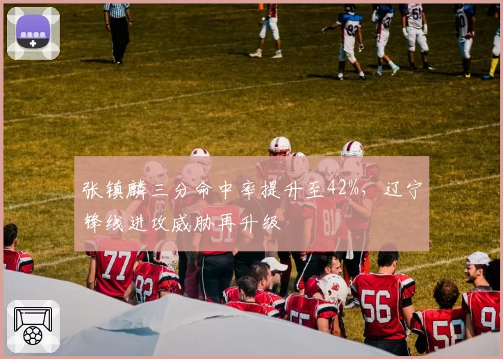 张镇麟三分命中率提升至42%,辽宁锋线进攻威胁再升级